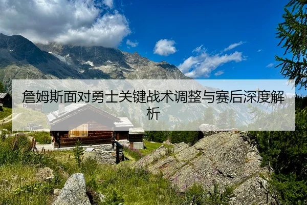 詹姆斯面对勇士关键战术调整与赛后深度解析